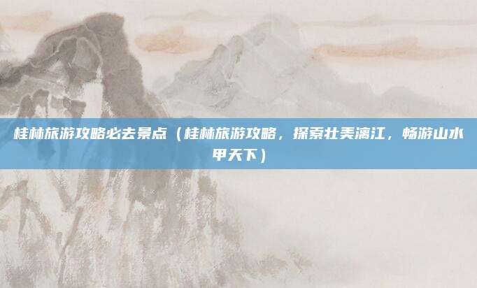 桂林旅游攻略必去景点(桂林旅游攻略,探索壮美漓江,畅游山水甲天下)