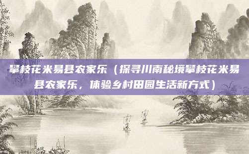 攀枝花米易县农家乐(探寻川南秘境攀枝花米易县农家乐,体验乡村田园生活新方式)
