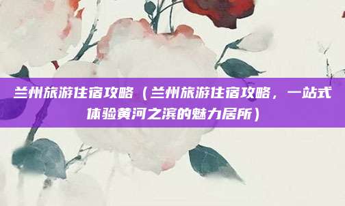 兰州旅游住宿攻略(兰州旅游住宿攻略,一站式体验黄河之滨的魅力居所)