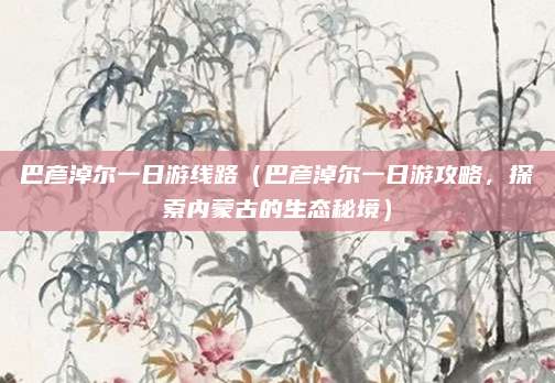 巴彦淖尔一日游线路(巴彦淖尔一日游攻略,探索内蒙古的生态秘境)