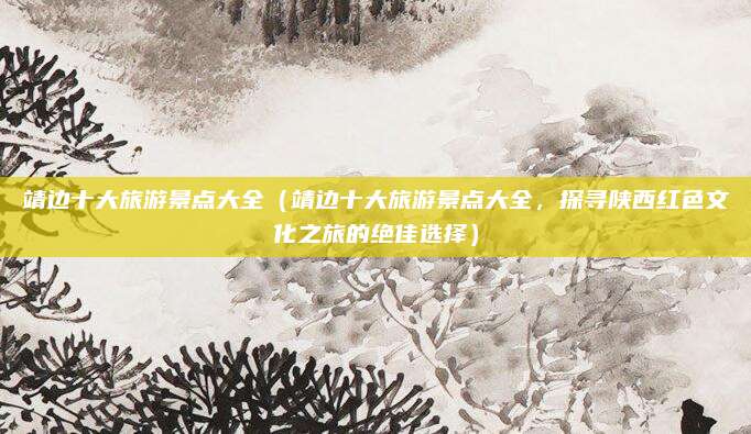 靖边十大旅游景点大全(靖边十大旅游景点大全,探寻陕西红色文化之旅的绝佳选择)