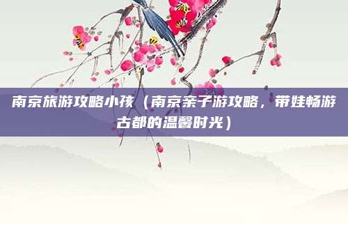 南京旅游攻略小孩(南京亲子游攻略,带娃畅游古都的温馨时光)