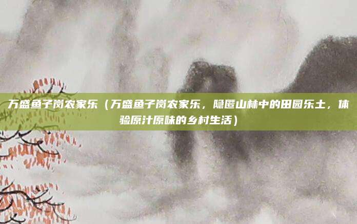 万盛鱼子岗农家乐(万盛鱼子岗农家乐,隐匿山林中的田园乐土,体验原汁原味的乡村生活)
