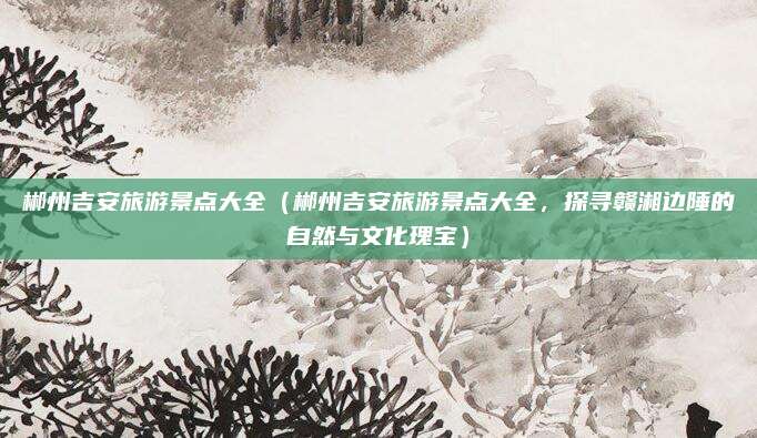 郴州吉安旅游景点大全(郴州吉安旅游景点大全,探寻赣湘边陲的自然与文化瑰宝)
