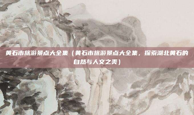 黄石市旅游景点大全集（黄石市旅游景点大全集，探索湖北黄石的自然与人文之美）