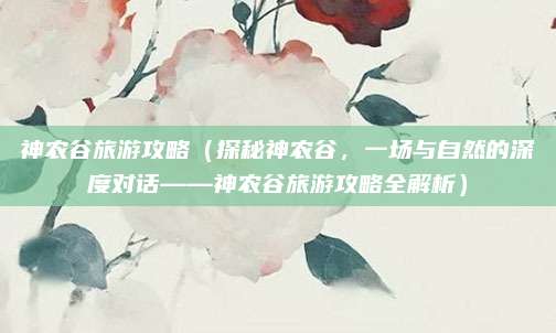 神农谷旅游攻略(探秘神农谷,一场与自然的深度对话——神农谷旅游攻略全解析)