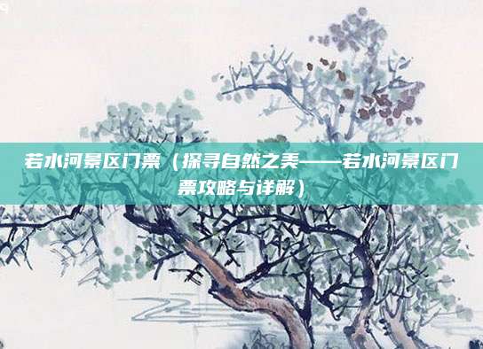 若水河景区门票(探寻自然之美——若水河景区门票攻略与详解)