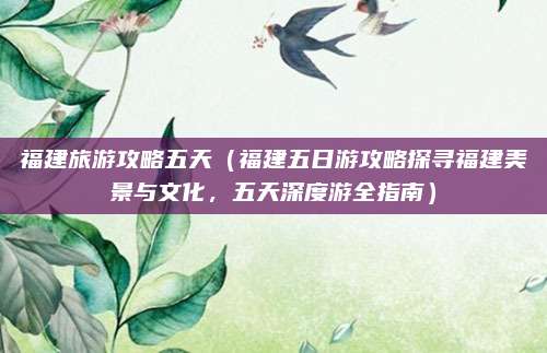 福建旅游攻略五天(福建五日游攻略探寻福建美景与文化,五天深度游全指南)