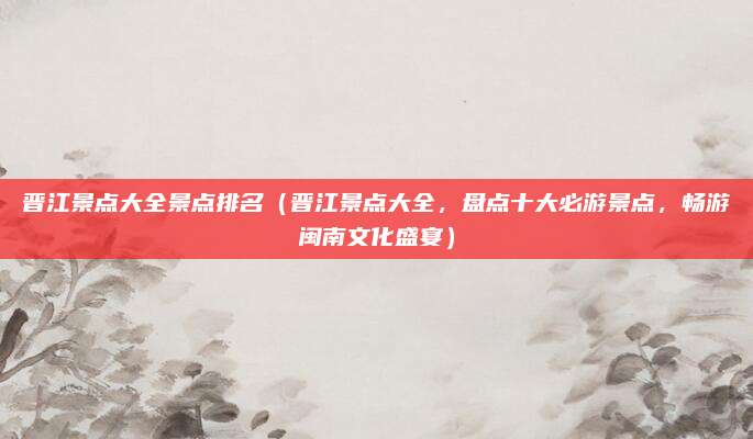 晋江景点大全景点排名(晋江景点大全,盘点十大必游景点,畅游闽南文化盛宴)
