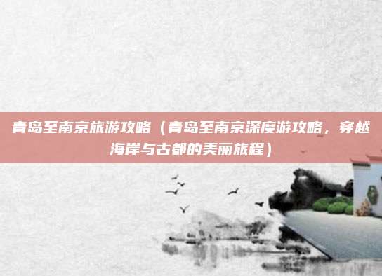 青岛至南京旅游攻略(青岛至南京深度游攻略,穿越海岸与古都的美丽旅程)