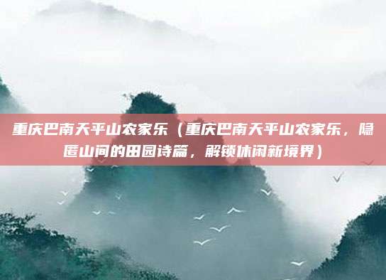 重庆巴南天平山农家乐(重庆巴南天平山农家乐,隐匿山间的田园诗篇,解锁休闲新境界)