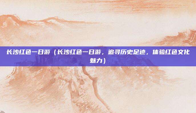 长沙红色一日游(长沙红色一日游,追寻历史足迹,体验红色文化魅力)