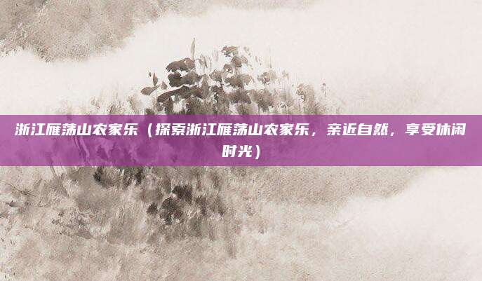 浙江雁荡山农家乐(探索浙江雁荡山农家乐,亲近自然,享受休闲时光)