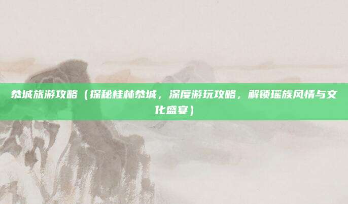 恭城旅游攻略(探秘桂林恭城,深度游玩攻略,解锁瑶族风情与文化盛宴)
