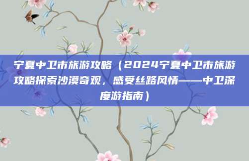 宁夏中卫市旅游攻略(2024宁夏中卫市旅游攻略探索沙漠奇观,感受丝路风情——中卫深度游指南)