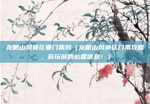 龙眠山风景区要门票吗(龙眠山风景区门票攻略,游玩前的必备信息!)