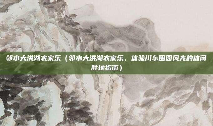 邻水大洪湖农家乐(邻水大洪湖农家乐,体验川东田园风光的休闲胜地指南)