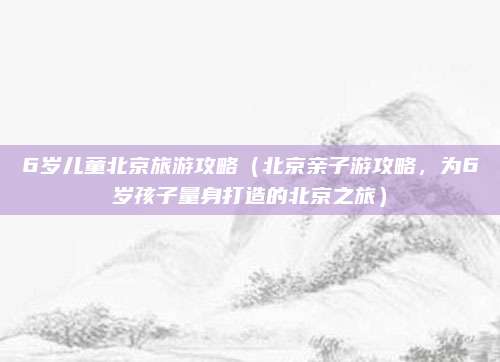 6岁儿童北京旅游攻略(北京亲子游攻略,为6岁孩子量身打造的北京之旅)