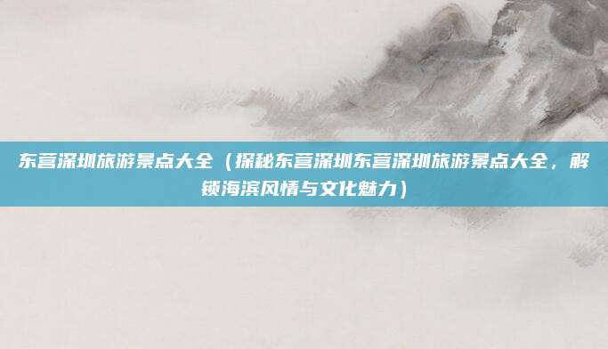 东营深圳旅游景点大全（探秘东营深圳东营深圳旅游景点大全，解锁海滨风情与文化魅力）