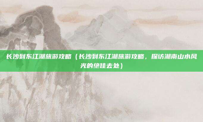 长沙到东江湖旅游攻略(长沙到东江湖旅游攻略,探访湖南山水风光的绝佳去处)