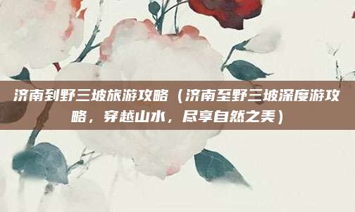 济南到野三坡旅游攻略(济南至野三坡深度游攻略,穿越山水,尽享自然之美)