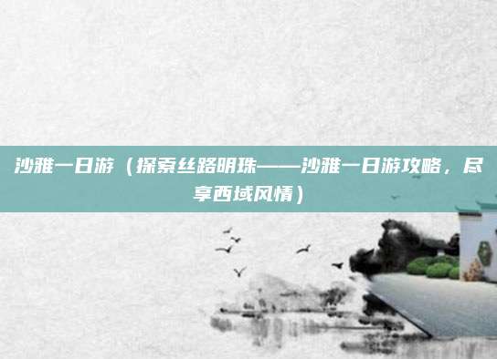 沙雅一日游(探索丝路明珠——沙雅一日游攻略,尽享西域风情)