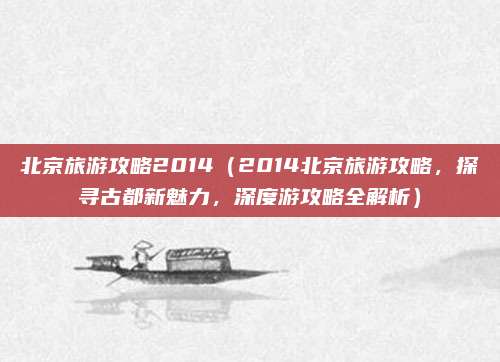 北京旅游攻略2014(2014北京旅游攻略,探寻古都新魅力,深度游攻略全解析)