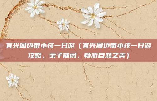 宜兴周边带小孩一日游(宜兴周边带小孩一日游攻略,亲子休闲,畅游自然之美)