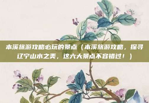 本溪旅游攻略必玩的景点(本溪旅游攻略,探寻辽宁山水之美,这六大景点不容错过!)
