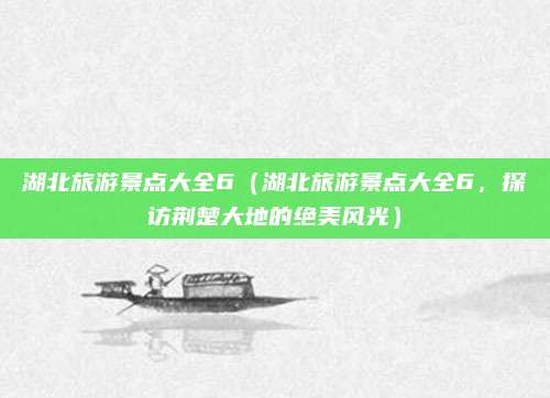 湖北旅游景点大全6(湖北旅游景点大全6,探访荆楚大地的绝美风光)