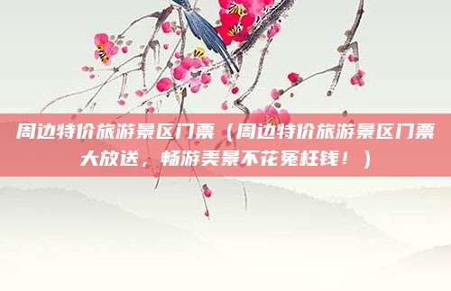 周边特价旅游景区门票(周边特价旅游景区门票大放送,畅游美景不花冤枉钱!)