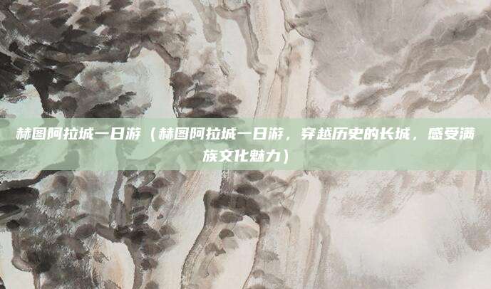 赫图阿拉城一日游(赫图阿拉城一日游,穿越历史的长城,感受满族文化魅力)