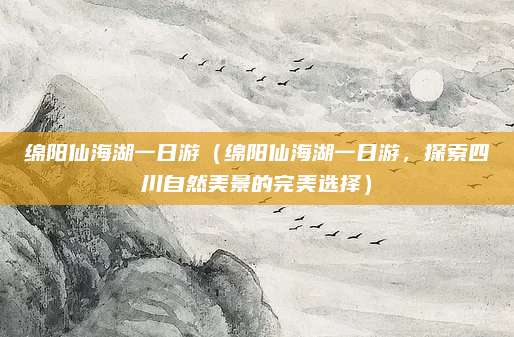 绵阳仙海湖一日游(绵阳仙海湖一日游,探索四川自然美景的完美选择)