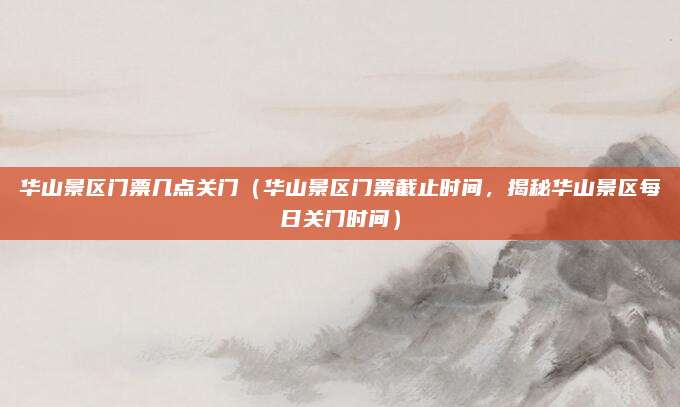 华山景区门票几点关门(华山景区门票截止时间,揭秘华山景区每日关门时间)