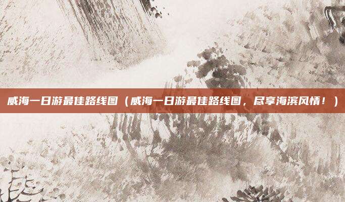 威海一日游最佳路线图(威海一日游最佳路线图,尽享海滨风情!)