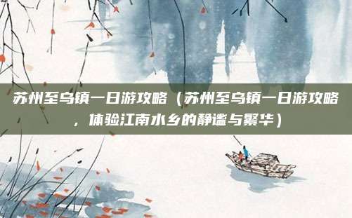 苏州至乌镇一日游攻略(苏州至乌镇一日游攻略,体验江南水乡的静谧与繁华)
