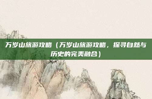 万岁山旅游攻略(万岁山旅游攻略,探寻自然与历史的完美融合)