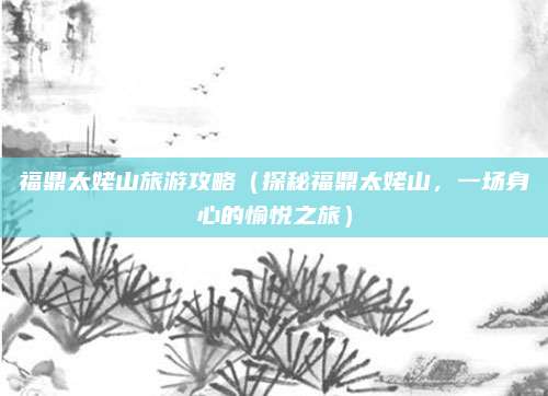 福鼎太姥山旅游攻略(探秘福鼎太姥山,一场身心的愉悦之旅)
