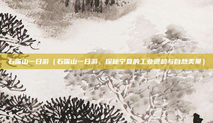 石嘴山一日游(石嘴山一日游,探秘宁夏的工业遗韵与自然美景)