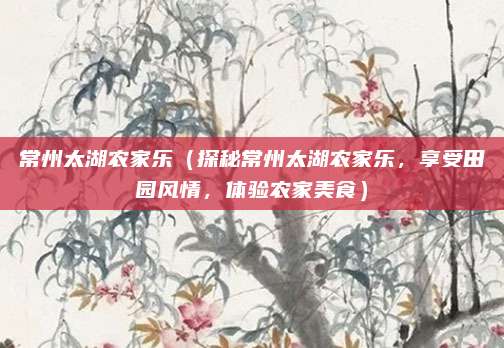 常州太湖农家乐(探秘常州太湖农家乐,享受田园风情,体验农家美食)