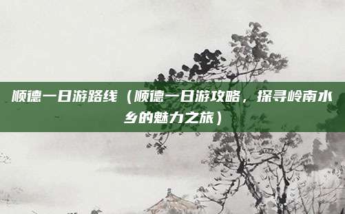 顺德一日游路线(顺德一日游攻略,探寻岭南水乡的魅力之旅)
