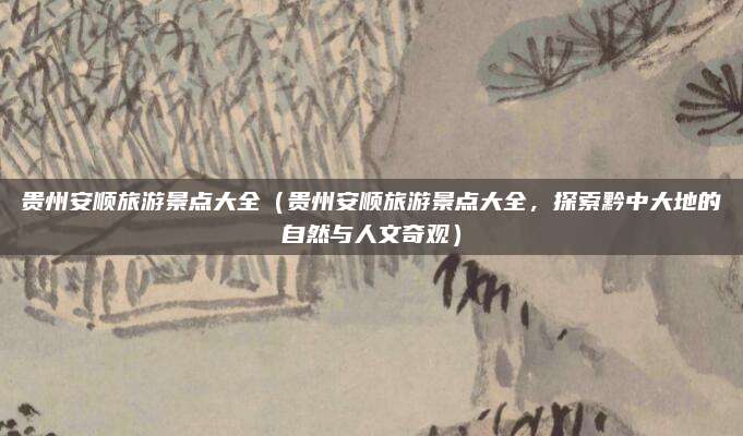 贵州安顺旅游景点大全(贵州安顺旅游景点大全,探索黔中大地的自然与人文奇观)