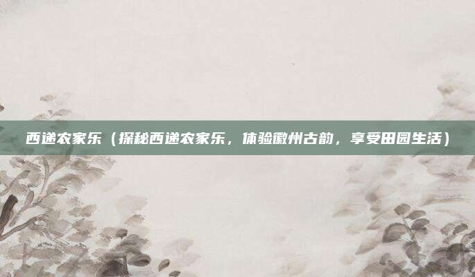 西递农家乐(探秘西递农家乐,体验徽州古韵,享受田园生活)