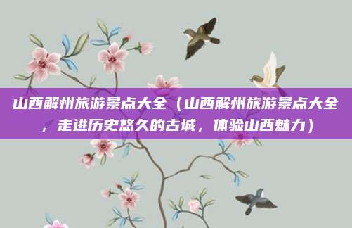 山西解州旅游景点大全(山西解州旅游景点大全,走进历史悠久的古城,体验山西魅力)