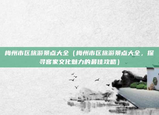 梅州市区旅游景点大全(梅州市区旅游景点大全,探寻客家文化魅力的最佳攻略)