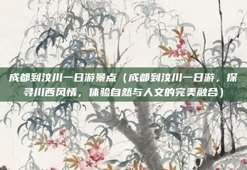 成都到汶川一日游景点(成都到汶川一日游,探寻川西风情,体验自然与人文的完美融合)