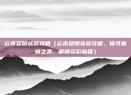 云南昆明旅游攻略(云南昆明旅游攻略,探寻春城之美,解锁多彩旅程)