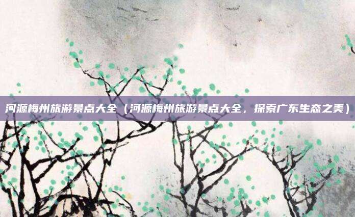 河源梅州旅游景点大全(河源梅州旅游景点大全,探索广东生态之美)