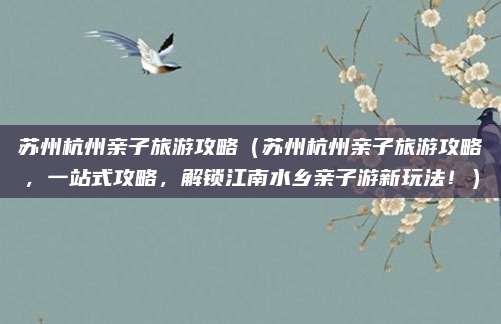 苏州杭州亲子旅游攻略(苏州杭州亲子旅游攻略,一站式攻略,解锁江南水乡亲子游新玩法!)