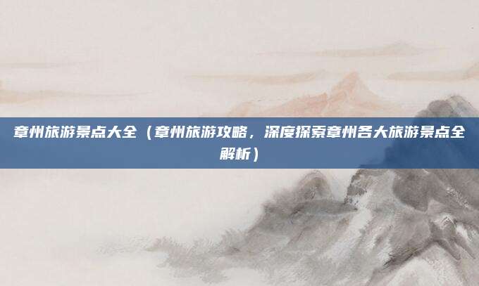 章州旅游景点大全(章州旅游攻略,深度探索章州各大旅游景点全解析)